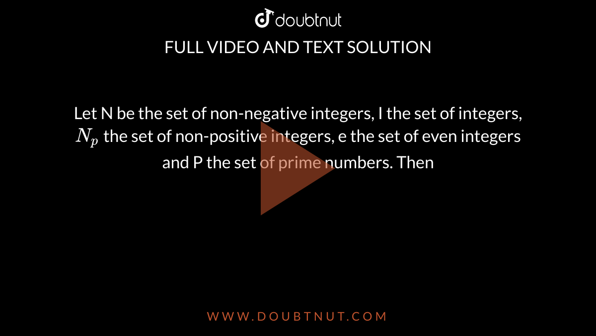 Let N be the set of non-negative integers, I the set of integers, `N_(p)` the set of non-positive integers, e the set of even integers and P the set of prime numbers. Then