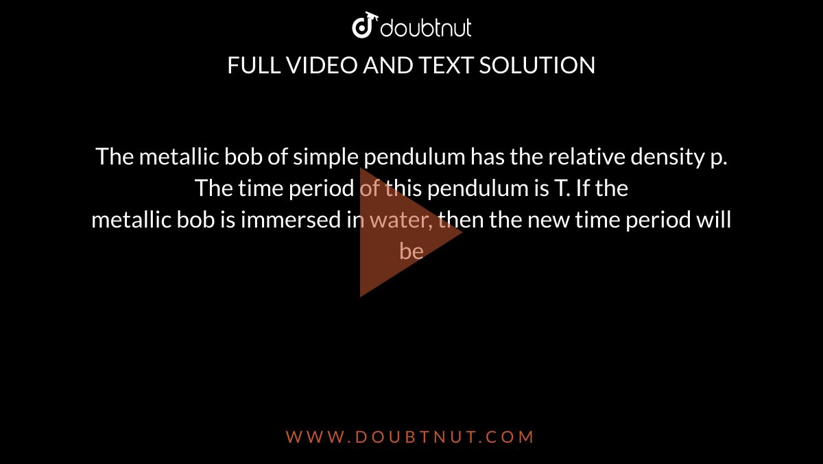 The metallic bob of simple pendulum has the relative density p. The time period of this pendulum is T. If the <br> metallic bob is immersed in water, then the new time period will be 