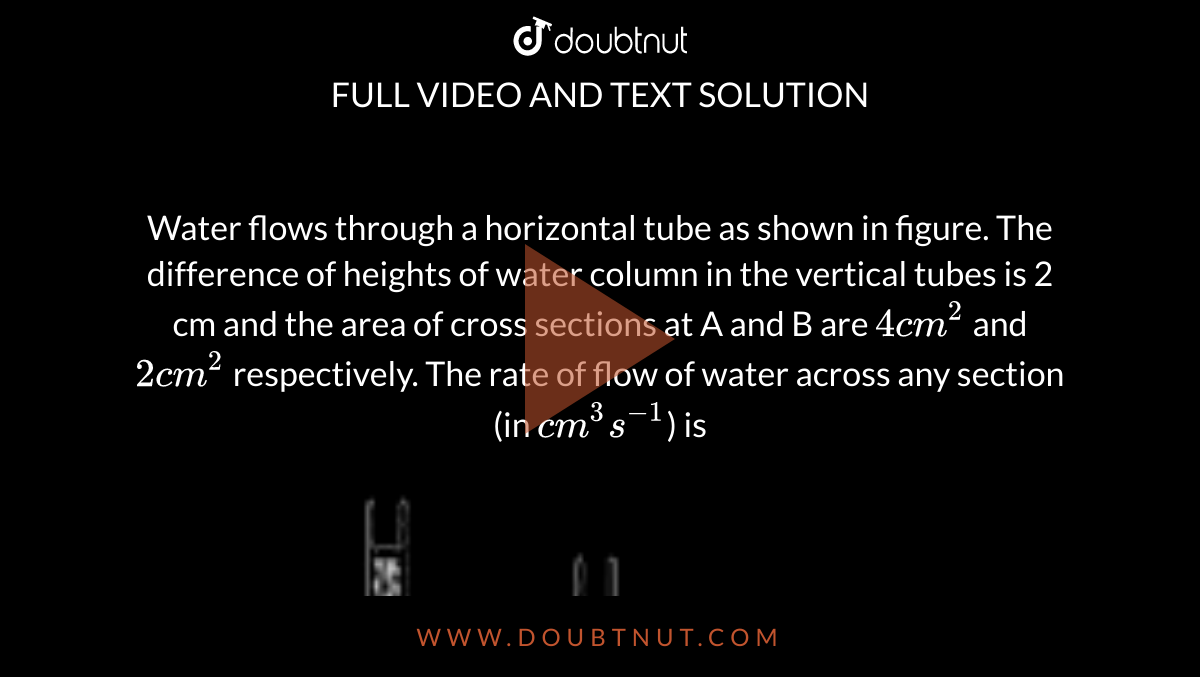 Water flows through a horizontal tube as shown in figure. The difference of heights of water column in the vertical tubes is 2 cm and the area of cross sections at A and B are `4 cm^2` and `2 cm^2` respectively. The rate of flow of water across any section (in `cm^3 s^(-1)`) is <br> <img src="https://doubtnut-static.s.llnwi.net/static/physics_images/BRL_JEE_MN_ADV_PHY_XI_V03_C03_E02_025_Q01.png" width="80%">