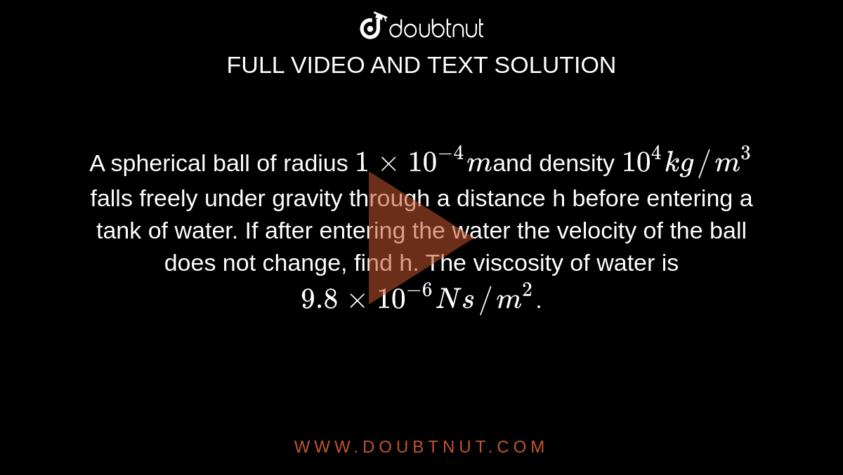A spherical ball of radius `1xx10^(-4)m`and density `10^(4)kg//m^(3)` falls freely under gravity through a distance h before entering a tank of water. If after entering the water the velocity of the ball does not change, find h. The viscosity of water is `9.8xx10^(-6)Ns//m^(2)`.
