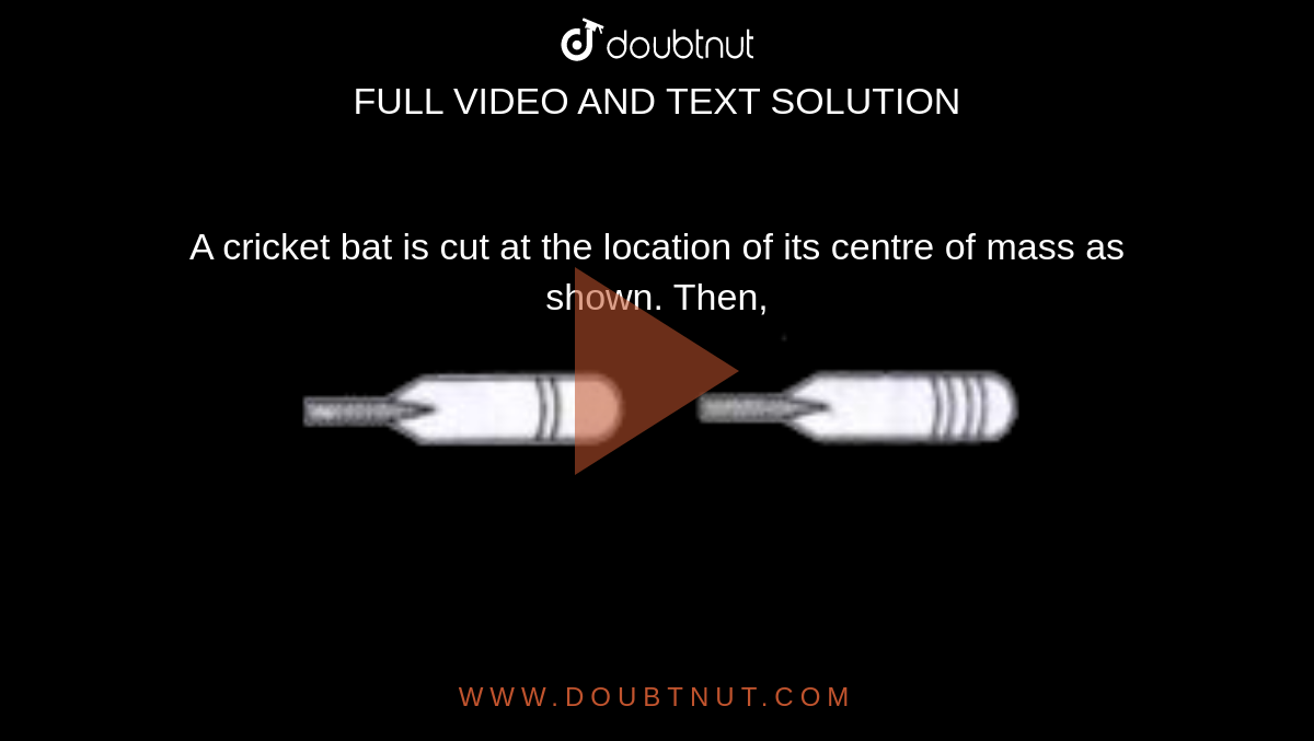 A cricket bat is cut at the location of its centre of mass as shown. Then, <br> <img src="https://d10lpgp6xz60nq.cloudfront.net/physics_images/BRL_JEE_MN_ADV_PHY_XI_V02_C03_E01_002_Q01.png" width="80%">