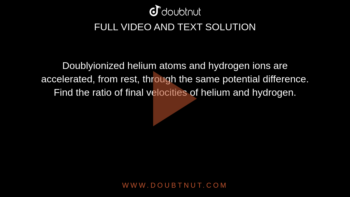 Doublyionized helium atoms and hydrogen ions are accelerated, from rest, through the same potential difference. Find the ratio of final velocities of helium and hydrogen.