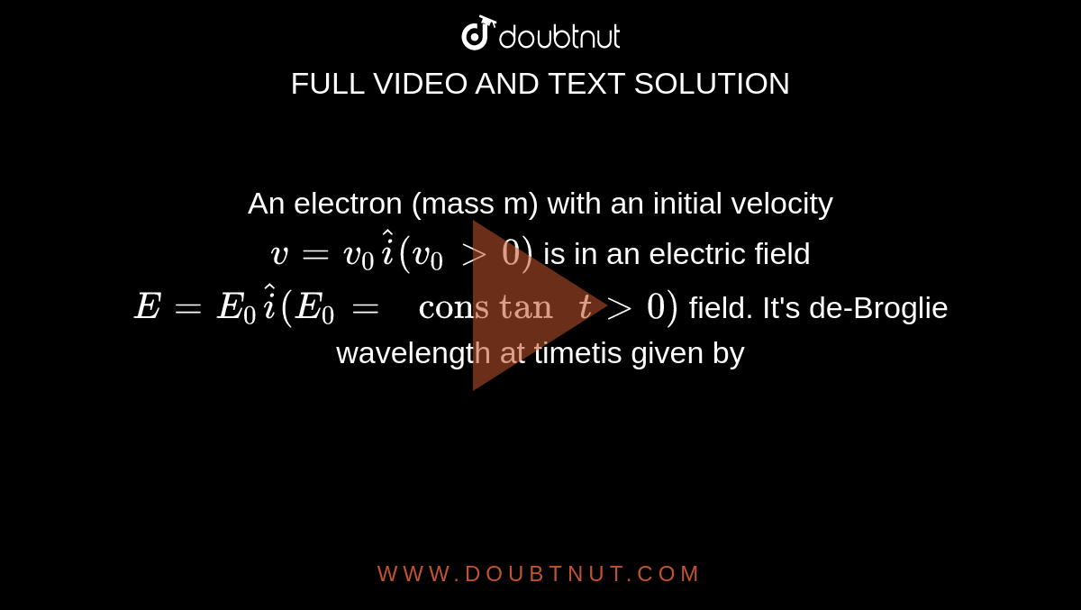 An electron (mass m) with an initial velocity `v=v_0 hati(v_0 gt 0)` is in an electric field `E = E_0 hati(E_0 = " cons tan " t gt 0)` field. It's de-Broglie wavelength at timetis given by