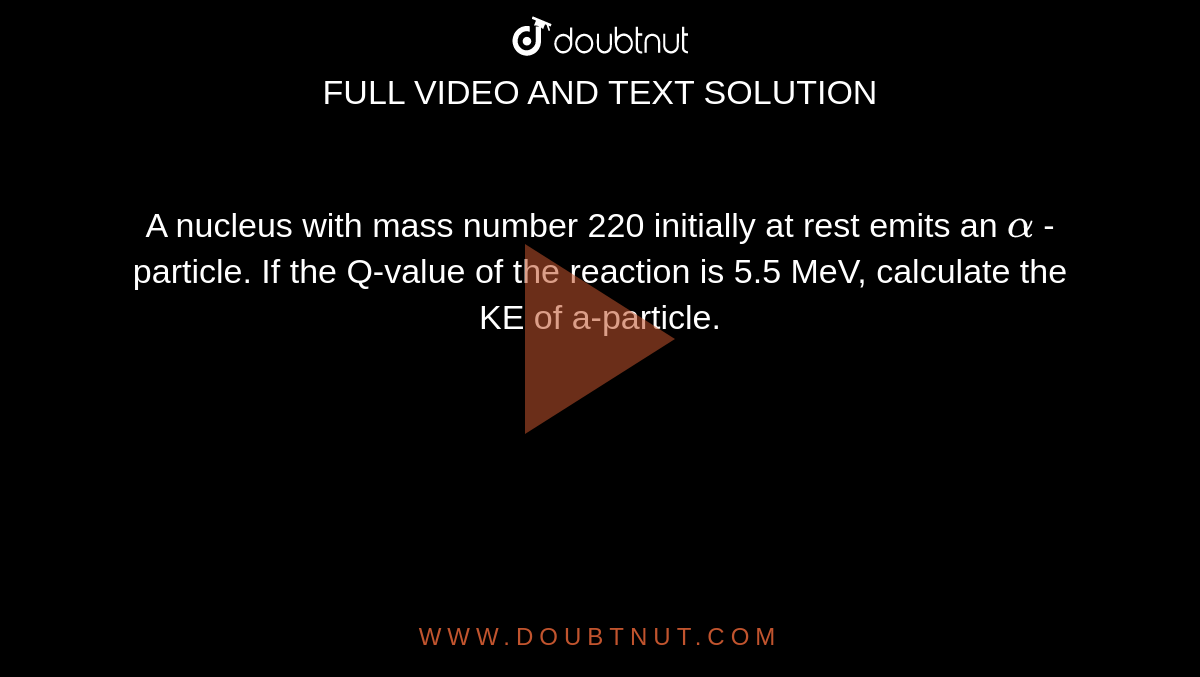 A nucleus with mass number 220 initially at rest emits an `alpha` -particle. If the Q-value of the reaction is 5.5 MeV, calculate the KE of a-particle. 