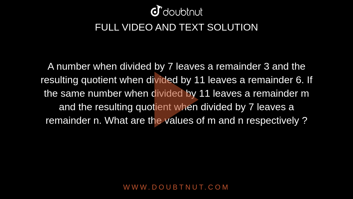 A number when divided by 7 leaves a remainder 3 and the resulting quotient when divided by 11 leaves a remainder 6. If the same number when divided by 11 leaves a remainder m and the resulting quotient when divided by 7 leaves a remainder n. What are the values of m and n respectively ?