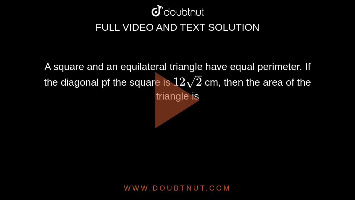 A square and an equilateral triangle have equal perimeter. If the diagonal pf the square is `12sqrt(2)`  cm, then the area of the triangle is