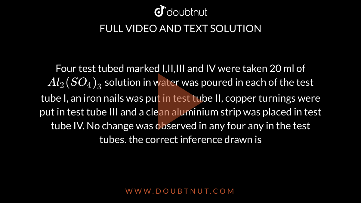 Four test tubed marked I,II,III and IV were taken 20 ml of `Al_2(SO_4)_3` solution in water was poured in each of the test tube I, an iron nails was put in test tube II, copper turnings were put in test tube III and a clean aluminium strip was placed in test tube IV. No change was observed in any four any in the test tubes. the correct inference drawn is