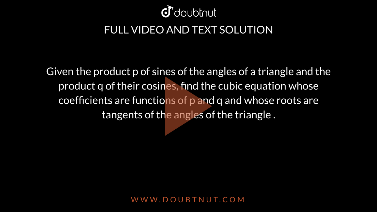 Given the product p of sines of the angles of a triangle and the product q of their cosines, find the cubic equation whose coefficients are functions of p and q and whose roots are tangents of the angles of the triangle .