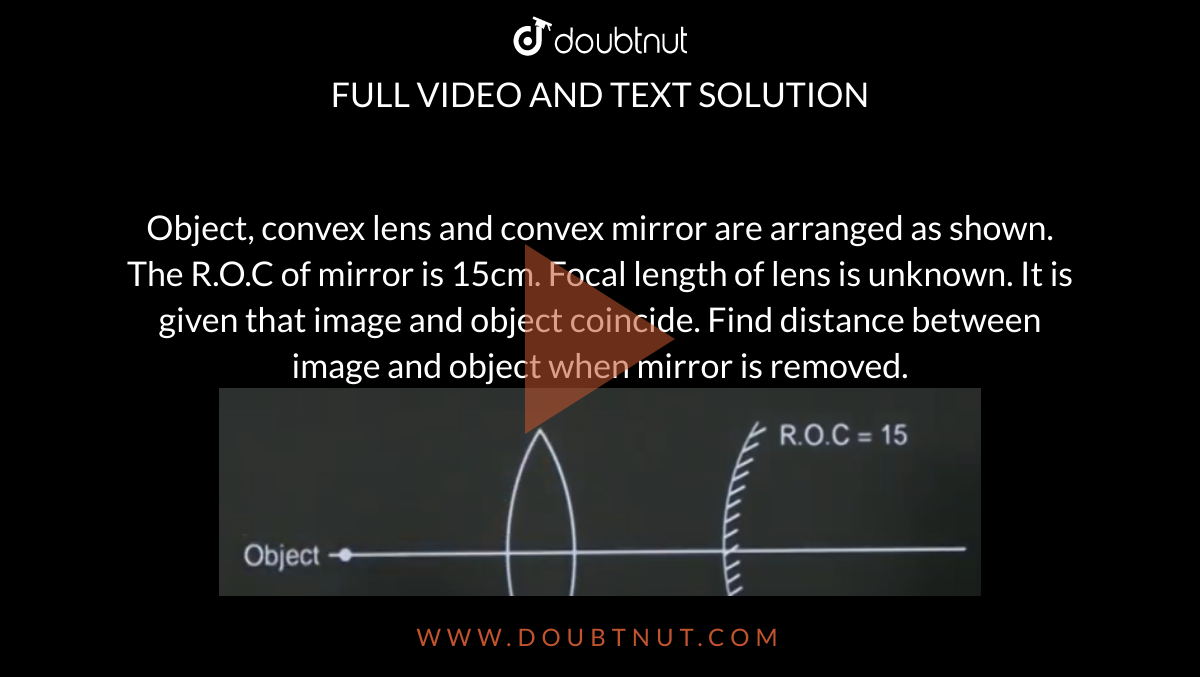 Object, convex lens and convex mirror are arranged as shown. The R.O.C of mirror is 15cm. Focal length of lens is unknown. It is given that image and object coincide. Find distance between image and object when mirror is removed. <img src="https://doubtnut-static.s.llnwi.net/static/physics_images/JM_21_M2_20210826_PHY_28_Q01.png" width="80%">