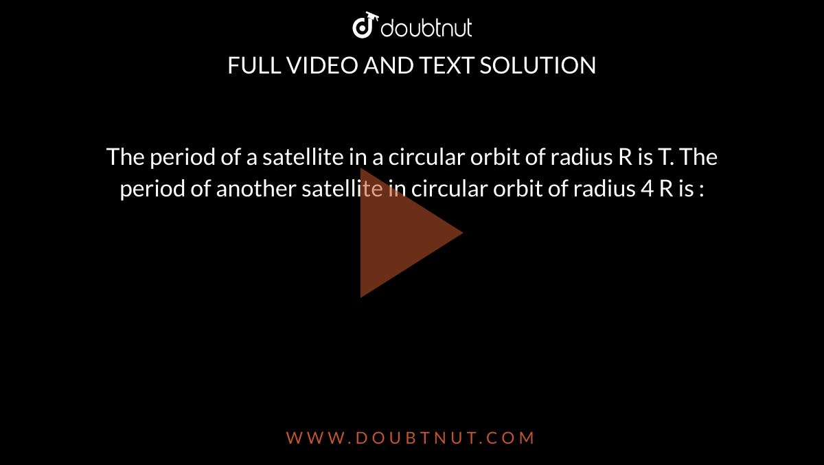 The period of a satellite in a circular orbit of radius R is T. The period of another satellite in circular orbit of radius 4 R is : 