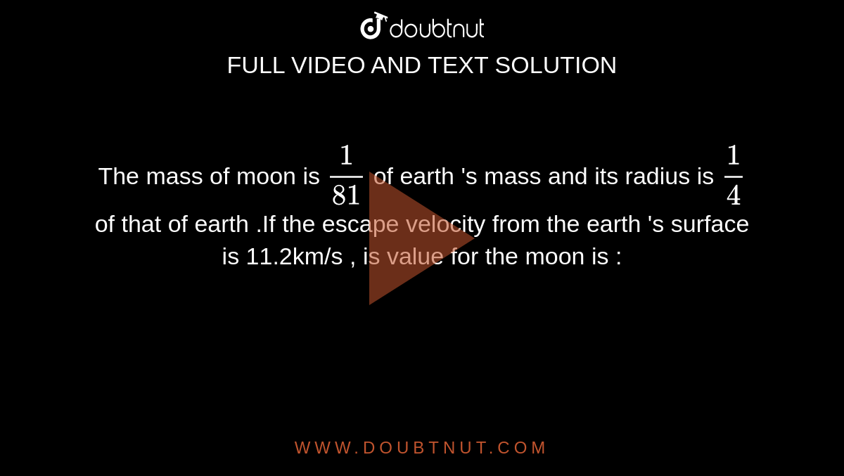 The mass of moon is `(1)/(81)` of earth 's mass and its radius is `(1)/(4)` of that of earth .If the escape velocity from the earth 's surface is 11.2km/s , is value for the moon is : 