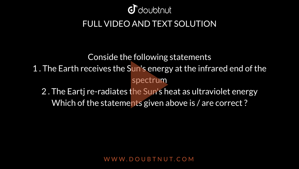 Conside the following statements <br> 1 . The Earth receives the Sun's energy at the infrared end of the spectrum <br> 2 . The Eartj re-radiates the Sun's heat as ultraviolet energy <br> Which of the statements given above is / are correct ?