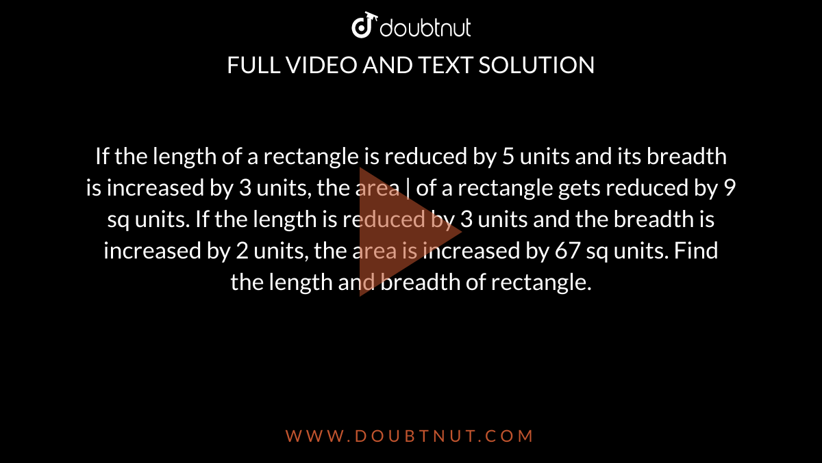 If the length of a rectangle is reduced by 5 units and its breadth is increased by 3 units, the area | of a rectangle gets reduced by 9 sq units. If the length is reduced by 3 units and the breadth is increased by 2 units, the area is increased by 67 sq units. Find the length and breadth of rectangle.