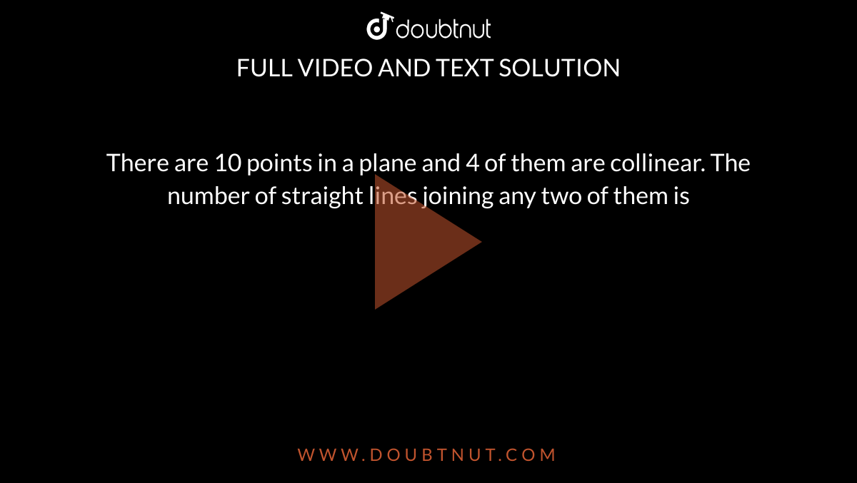 There are 10 points in a plane and 4 of them are collinear. The number of straight lines joining
any two of them is