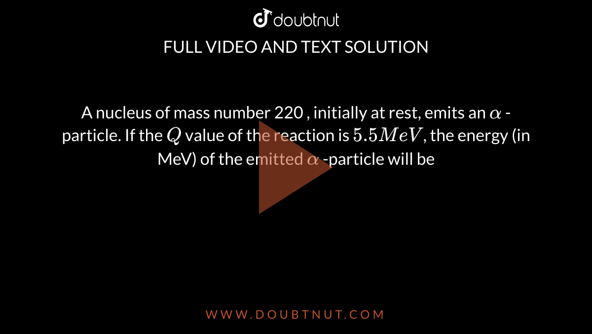  A nucleus of mass number 220 , initially at rest, emits an `alpha` -particle. If the `Q` value of the reaction is `5.5MeV`, the energy (in MeV) of the emitted `alpha` -particle will be