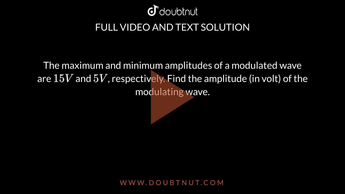  The maximum and minimum amplitudes of a modulated wave are `15 V` and `5 V`, respectively. Find the amplitude (in volt) of the modulating wave.