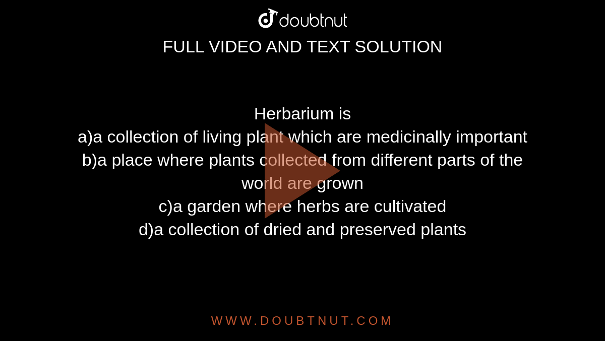 Herbarium is <br>a)a collection of living plant which are medicinally important

<br>b)a place where plants collected from different parts of the world are grown

<br>c)a garden where herbs are cultivated

<br>d)a collection of dried and preserved plants