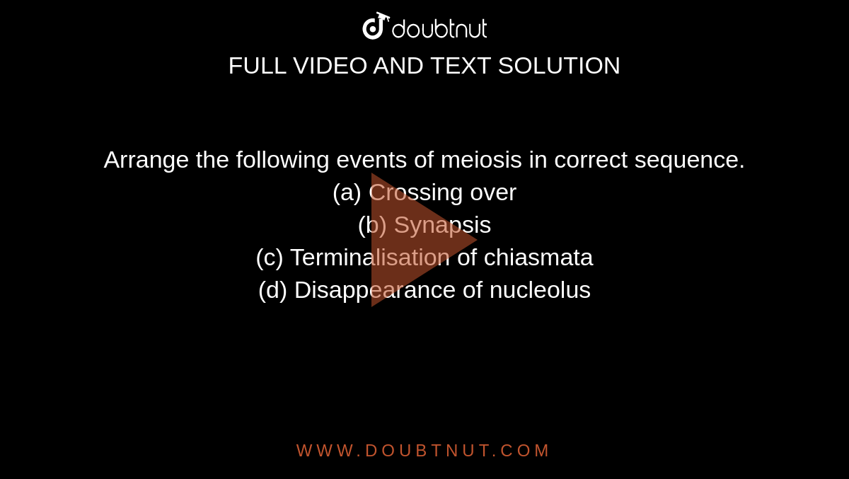 Arrange the following events of meiosis in correct sequence. <br> (a) Crossing over <br> (b) Synapsis <br> (c)  Terminalisation of chiasmata <br> (d) Disappearance of nucleolus