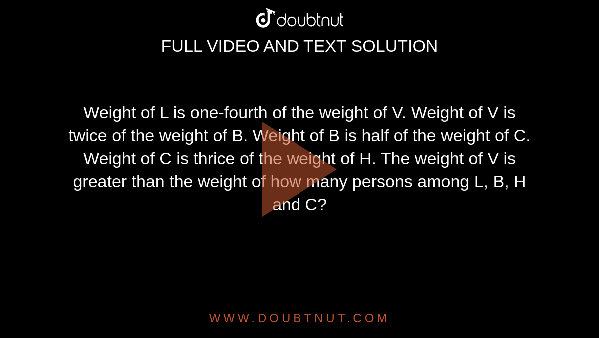  Weight of L is one-fourth of the weight of V. Weight of V is twice of the weight of B. Weight of B is half of the weight of C. Weight of C is thrice of the weight of H. The weight of V is greater than the weight of how many persons among L, B, H and C?