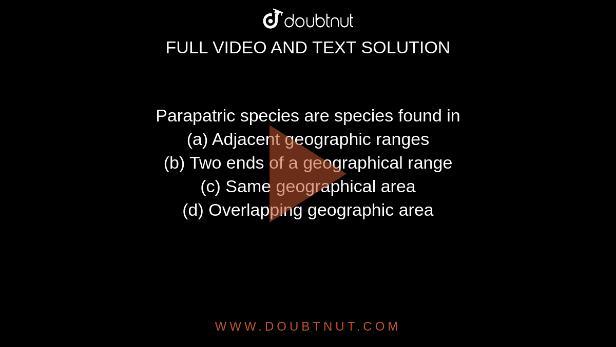Parapatric species are species found in <br>(a) Adjacent geographic ranges<br>

(b) Two ends of a geographical range<br>

(c) Same geographical area<br>

(d) Overlapping geographic area

