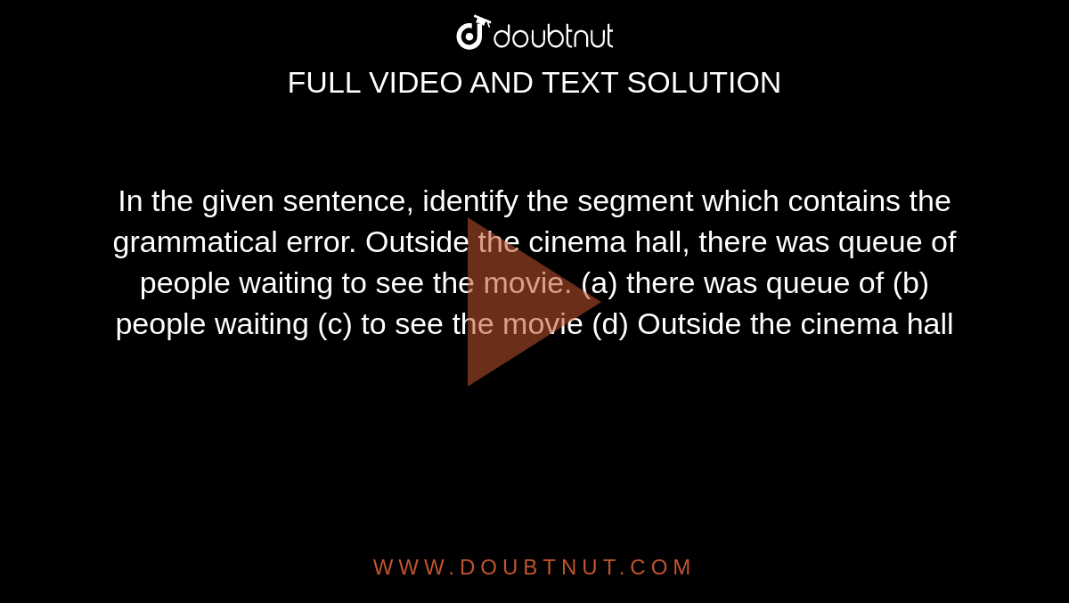 In the given sentence, identify the segment which contains the grammatical error. Outside the cinema hall, there was queue of people waiting to see the movie.
(a) there was queue of

(b) people waiting

(c) to see the movie

(d) Outside the cinema hall