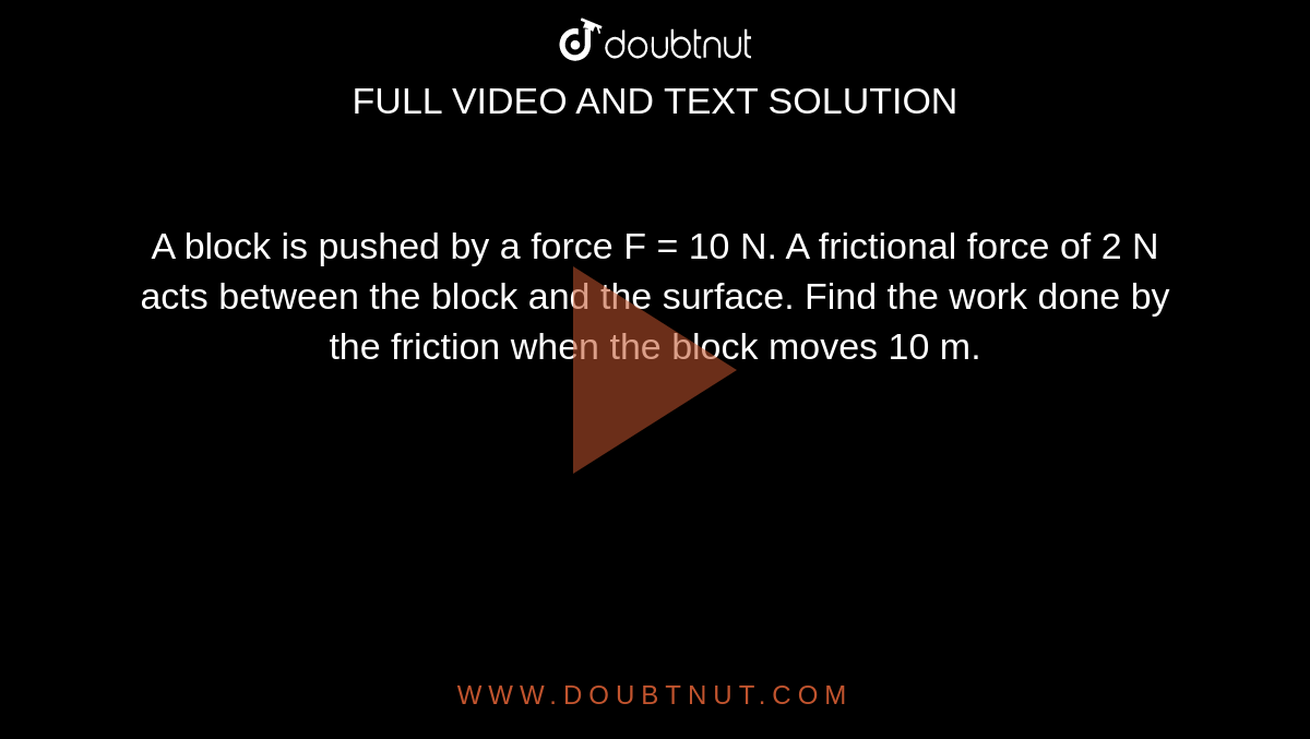 A block is pushed by a force F = 10 N. A frictional force of 2 N acts between the block and the surface. Find the work done by the friction when the block moves 10 m.