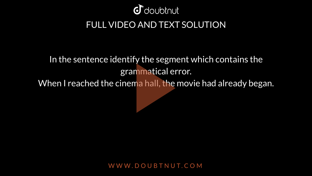 In the sentence identify the segment which contains the grammatical error. <br> When I reached the cinema hall, the movie had already began.