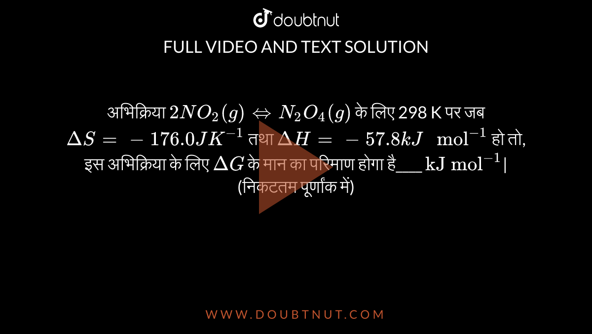 अभिक्रिया `2 NO_(2)(g) hArr N_(2)O_(4)(g)` के लिए 298 K पर जब `Delta S=-176.0 J K^(-1)` तथा `Delta H =-57.8 kJ" mol"^(-1)` हो तो, इस अभिक्रिया के लिए `Delta G` के मान का परिमाण होगा है____ `"kJ mol"^(-1)`| (निकटतम पूर्णांक में) 