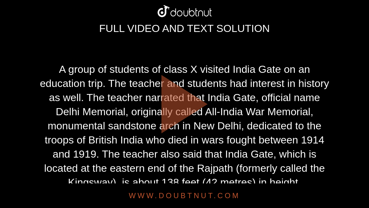 A group of students of class X visited India Gate on an education trip. The  teacher and students had interest in history as well. The teacher narrated  that India Gate, official name