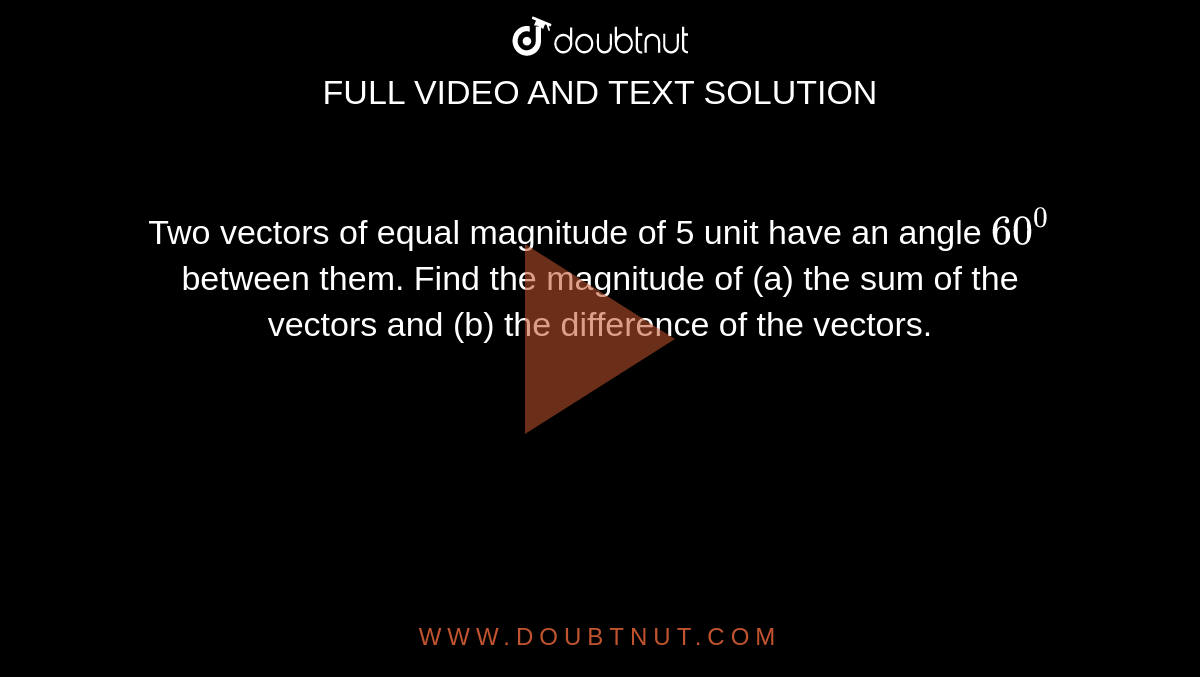 Two vectors of equal magnitude of 5 unit have an angle `60^0` between them. Find the magnitude of 
(a) the sum of the vectors and 
(b) the difference of the vectors.
 <img src="https://d10lpgp6xz60nq.cloudfront.net/physics_images/HCV_VOL1_C02_S01_002_Q01.png" width="80%">. <img src="https://d10lpgp6xz60nq.cloudfront.net/physics_images/HCV_VOL1_C02_S01_002_Q02.png" width="80%">.