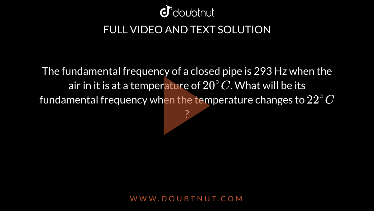 The fundamental frequency of a closed pipe is 293 Hz when the air in it is at a temperature of `20^@C`. What will be its fundamental frequency when the temperature changes to `22^@C` ? 