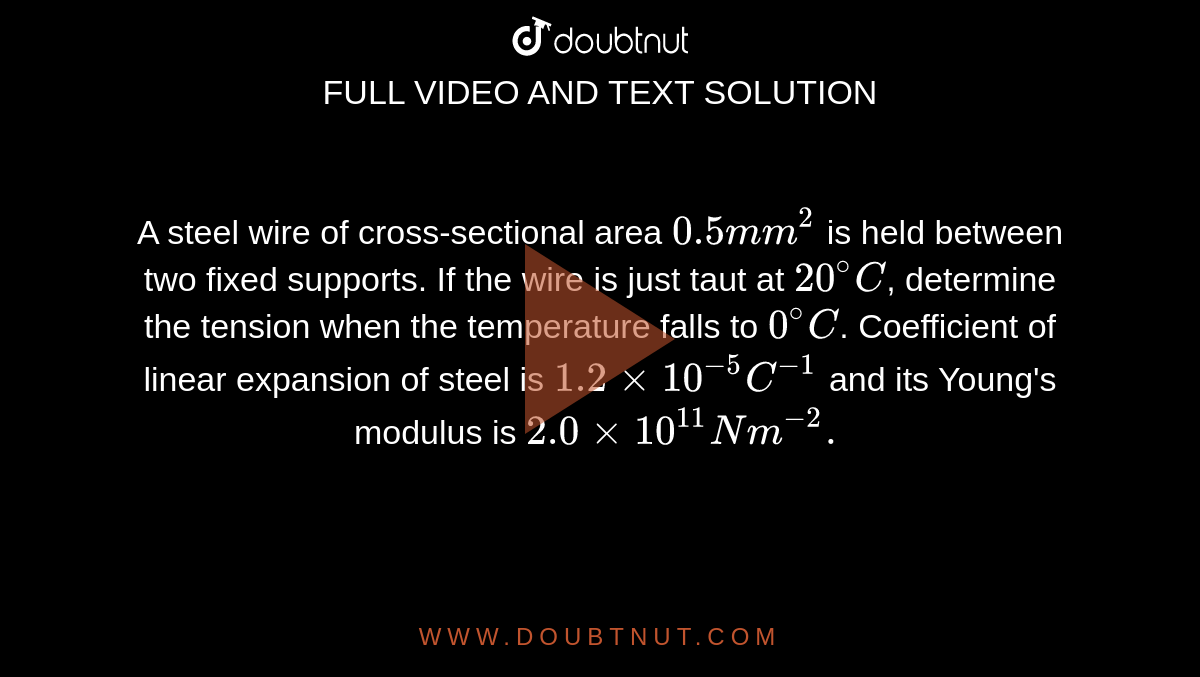 A steel wire of cross-sectional area `0.5mm^2` is held between two fixed supports. If the wire is just taut at `20^@C`, determine the tension when the temperature falls  to `0^@C`. Coefficient of linear expansion of steel is `1.2 xx 10^(-5)C^(-1)` and its Young's modulus is `2.0 xx 10^11 N m^(-2).`