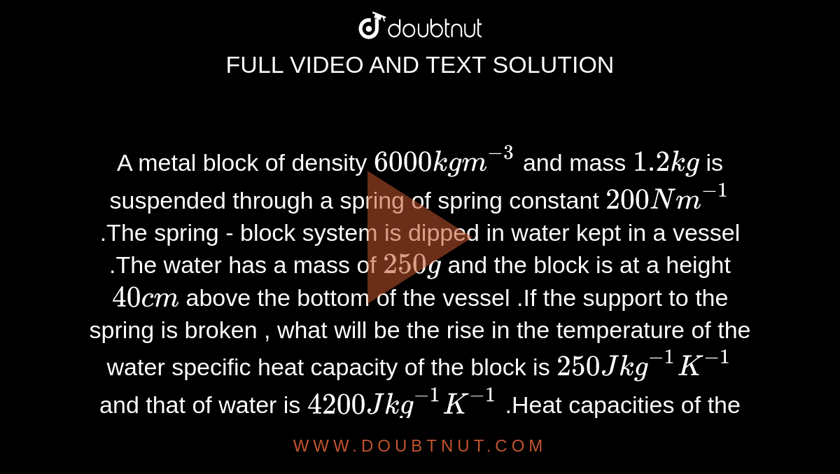 A metal block of density `6000 kg m^(-3)` and mass `1.2 kg` is suspended through a spring of spring constant `200Nm^(-1)` .The spring - block system is dipped in water kept in a vessel .The water has a mass of `250g` and the block is at a height `40cm` above the bottom of the vessel .If the support to the spring is broken , what will be the rise in the temperature of the water specific heat capacity of the block is `250J kg^(-1)K^(-1)` and that of water is `4200J kg^(-1)K^(-1)` .Heat capacities of the vessel and the spring are negligible .