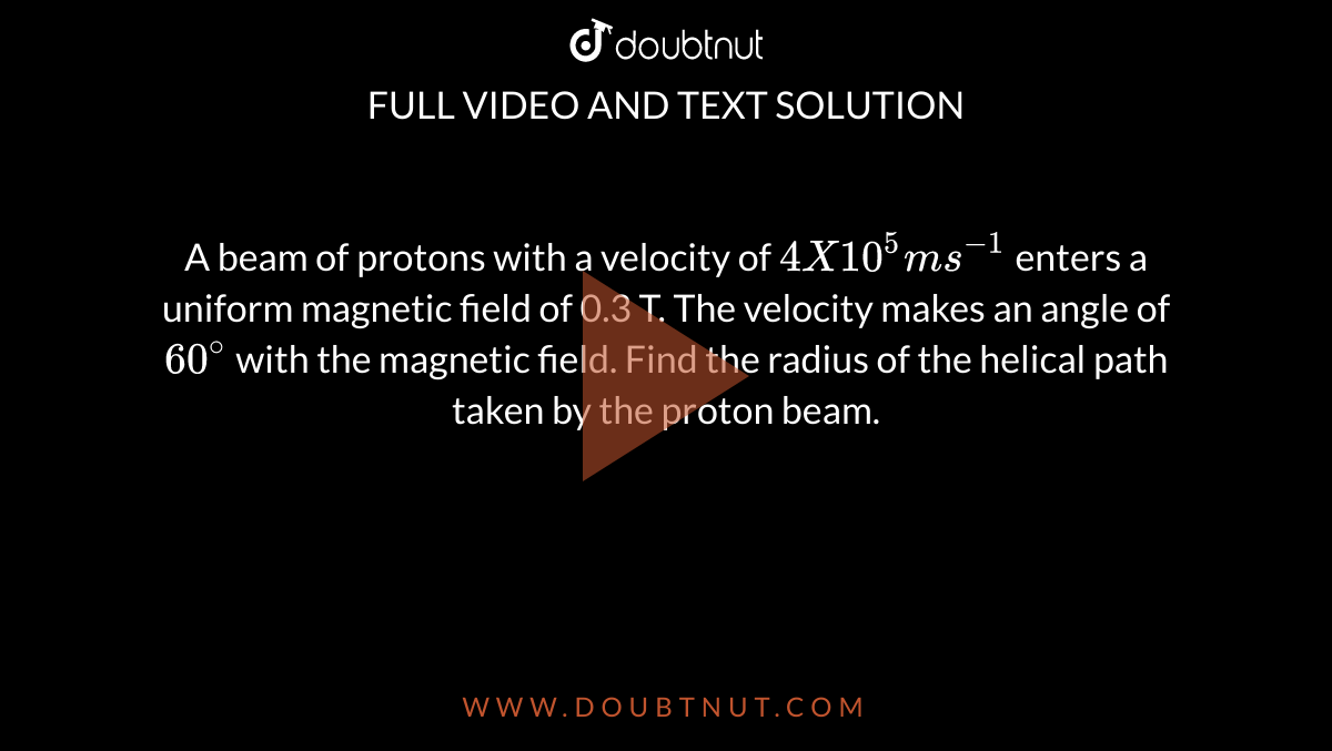 A beam of protons with a velocity of `4 X 10 ^5 ms^(-1)` enters a uniform magnetic field of 0.3 T. The velocity makes an angle of `60^@` with the magnetic field. Find the radius of the helical path taken by the proton beam.