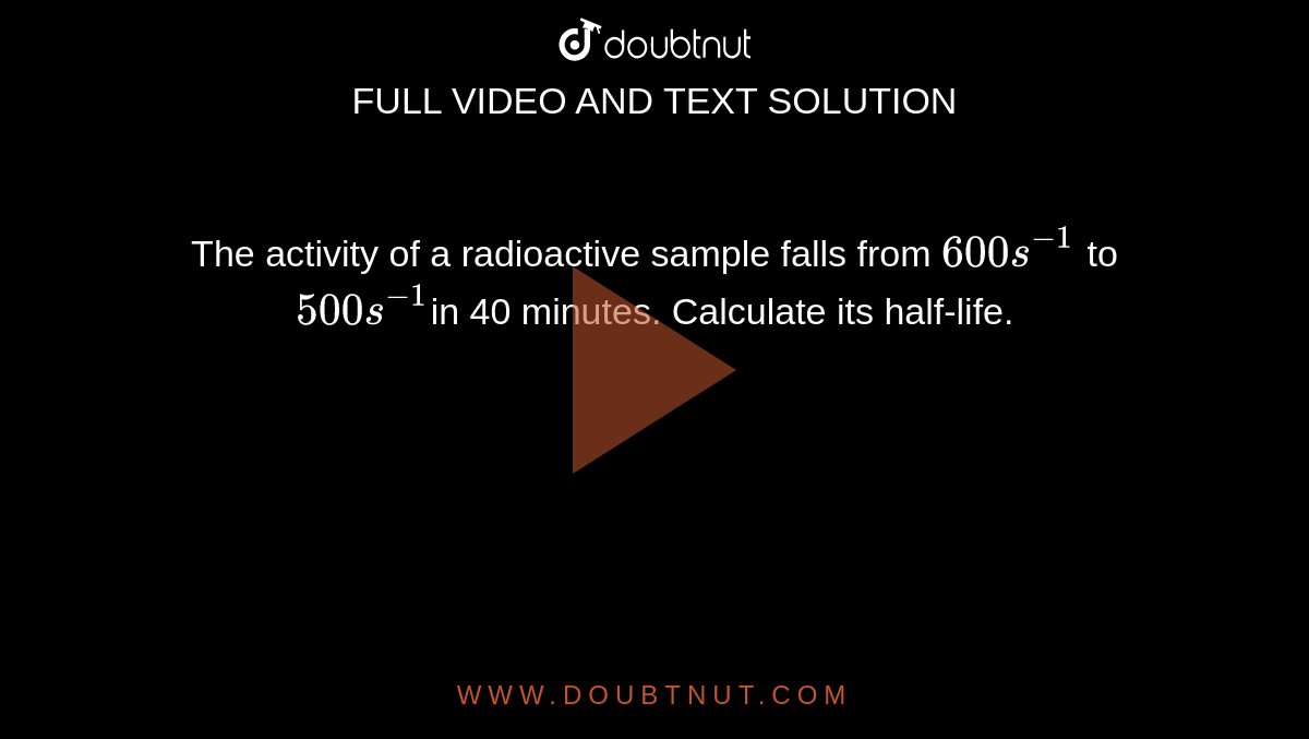 The activity of a radioactive sample falls from `600 s^(-1)` to `500 s^(-1) `in 40 minutes. Calculate its half-life.