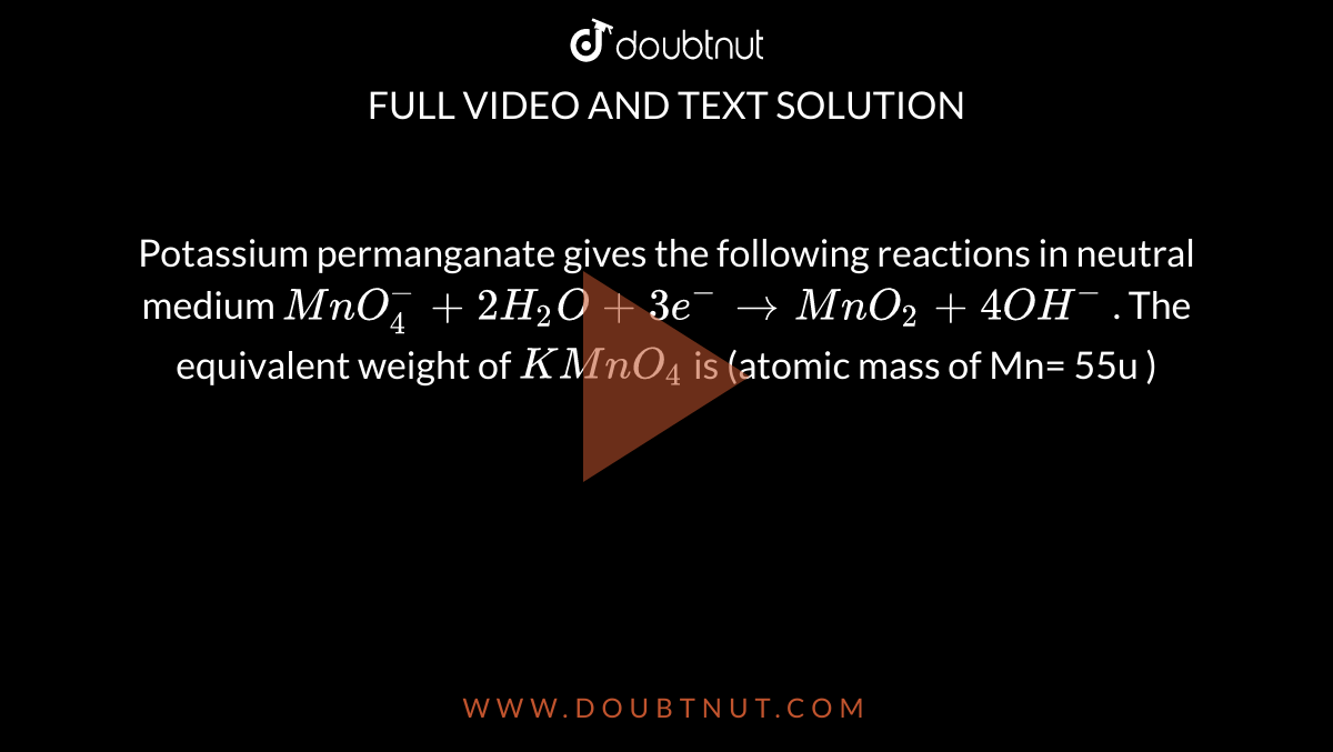 Potassium permanganate gives the following reactions in neutral medium `MnO_4^(-) + 2H_2O + 3e^(-) to MnO_2 + 4OH^-` . The equivalent weight of `KMnO_4`  is (atomic mass of Mn= 55u ) 