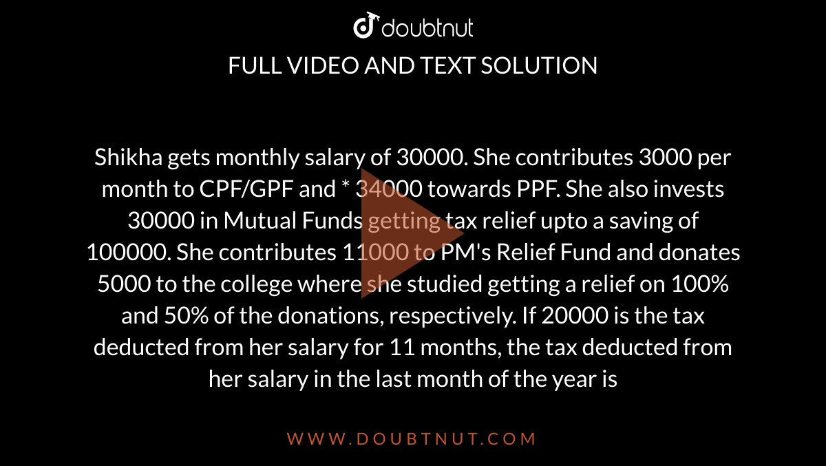 Shikha gets monthly salary of 30000. She contributes 3000 per month to  CPF/GPF and * 34000 towards PPF. She also invests 30000 in Mutual Funds  getting tax relief upto a saving of