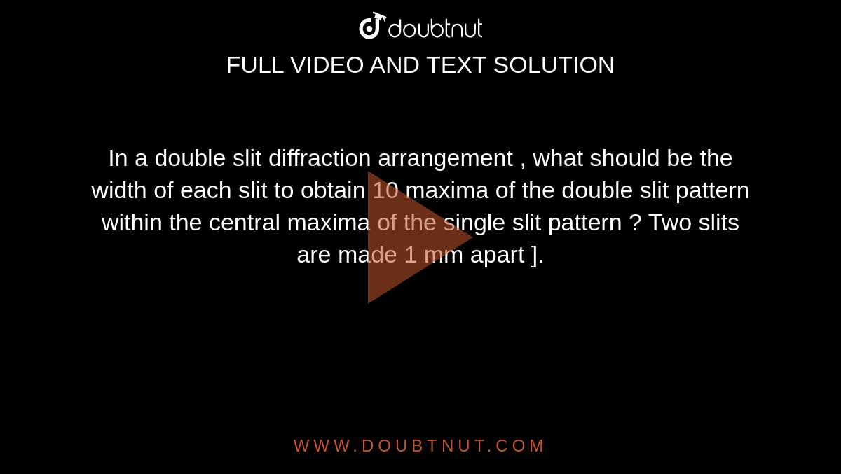 In a double slit diffraction arrangement , what  should be the width of each slit to obtain 10 maxima of the double slit pattern within the central maxima of the single slit pattern ? Two slits are made 1 mm apart ]. 