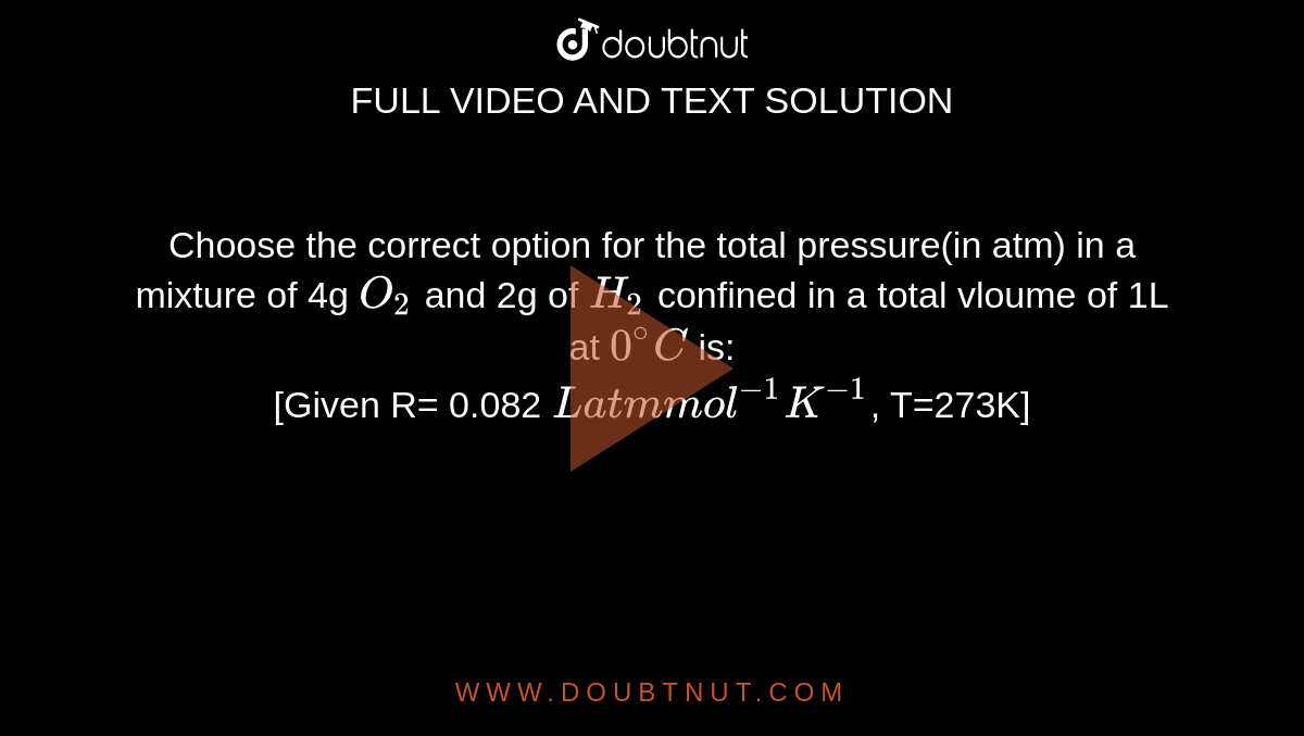 Choose the correct option for the total pressure(in atm) in a mixture of 4g `O_2` and 2g of `H_2` confined in a total vloume of 1L at `0^@C` is: <br> [Given R= 0.082 `Latm mol^(-1)K^(-1)`, T=273K]