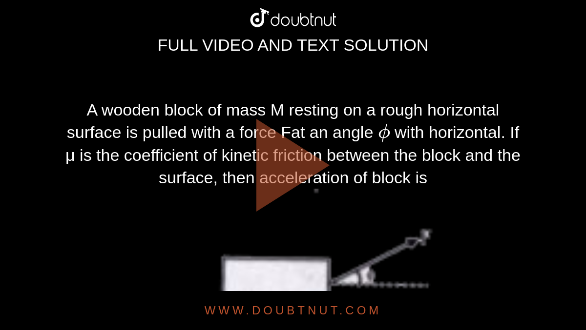 A wooden block of mass M resting on a rough horizontal surface is pulled with a force Fat an angle `phi` with horizontal. If μ is the coefficient of kinetic friction between the block and the surface, then acceleration of block is<br><img src="https://doubtnut-static.s.llnwi.net/static/physics_images/BRL_JEE_MN_ADV_PHY_XI_V01_C06_E02_038_Q01.png" width="80%">