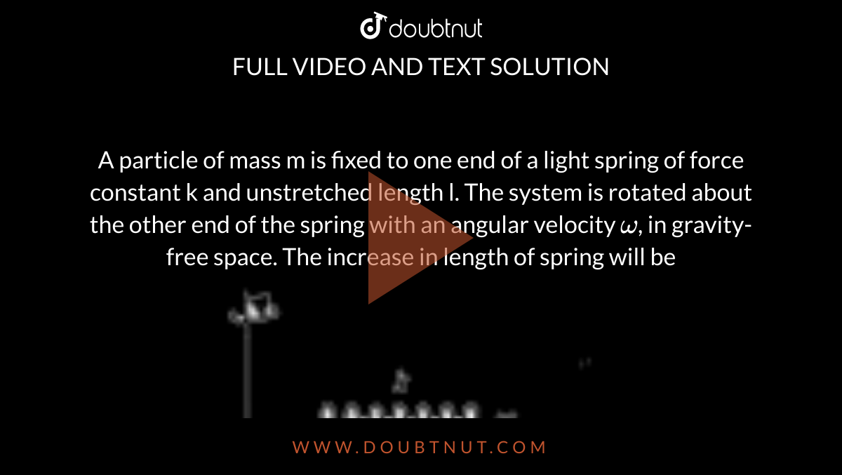 A particle of mass m is fixed to one end of a light spring of force constant k and unstretched length l. The system is rotated about the other end of the spring with an angular velocity `omega`, in gravity-free space. The increase in length of spring will be <br> <img src="https://doubtnut-static.s.llnwi.net/static/physics_images/BRL_JEE_MN_ADV_PHY_XI_V02_C05_E01_032_Q01.png" width="80%"> 