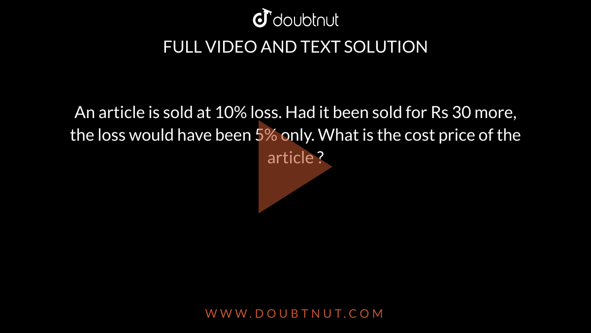 An article is sold at 10% loss. Had it been sold for Rs 30 more,  the loss would have been 5% only. What is the cost price of the article ?