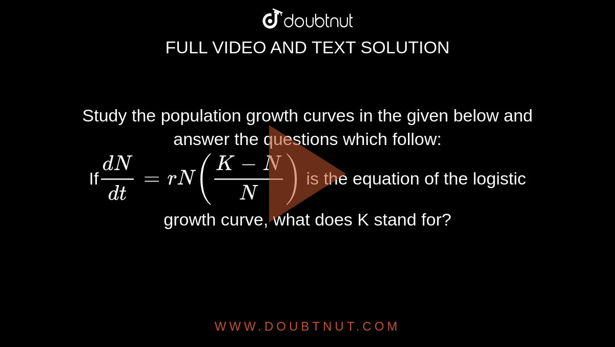 Study the population growth curves in the given below and answer the questions which follow:<br>If`(dN)/(dt)=rN((K-N)/N)` is the equation of the logistic growth curve, what does K stand for?