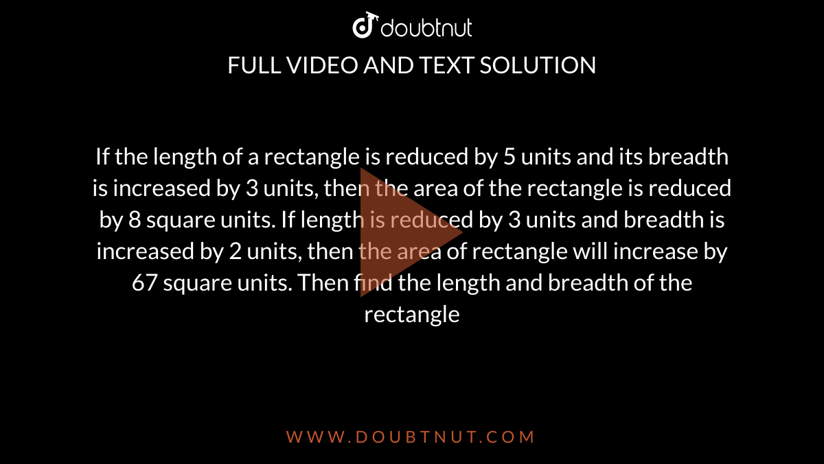  If the length of a rectangle is reduced by 5 units and its breadth is increased by 3 units, then the area of the rectangle is reduced by 8 square units. If length is reduced by 3 units and breadth is increased by 2 units, then the area of rectangle will increase by 67 square units. Then find the length and breadth of the rectangle