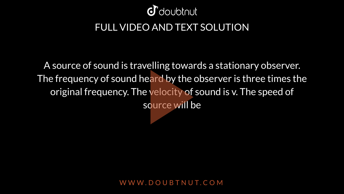 A source of sound is travelling towards a stationary observer. The frequency of sound heard by the observer is three times the original frequency. The velocity of sound is v. The speed of source will be