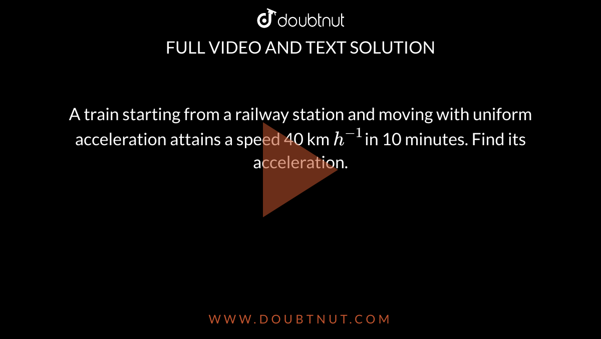 A train starting from a railway station and moving with uniform acceleration attains a speed 40 km `h^(-1)`in 10 minutes. Find its acceleration.
