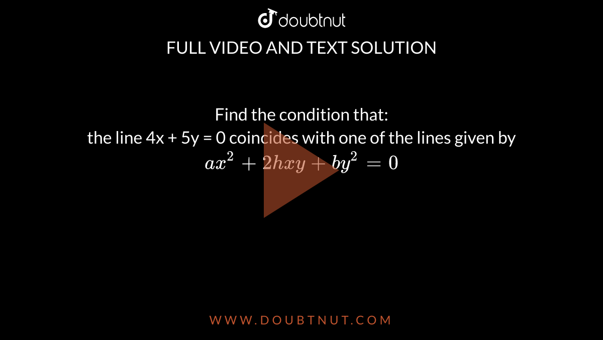 Find the condition that:  <br> the line 4x + 5y = 0 coincides with one of the lines given by  `ax^2 +2hxy +by^2 = 0`