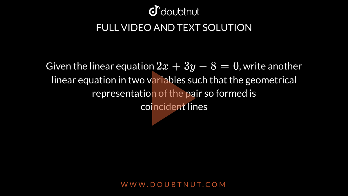 Given the linear equation `2x+ 3y- 8= 0`, write another linear equation in two variables such that the geometrical representation of the pair so formed is <br> coincident lines