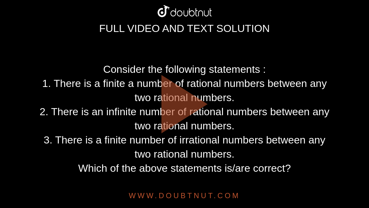 Consider the following statements : <br> 1. There is a finite a number of rational numbers between any two rational numbers. <br> 2. There is an infinite number of rational numbers between any two rational numbers. <br> 3. There is a finite number of irrational numbers between any two rational numbers. <br> Which of the above statements is/are correct? 