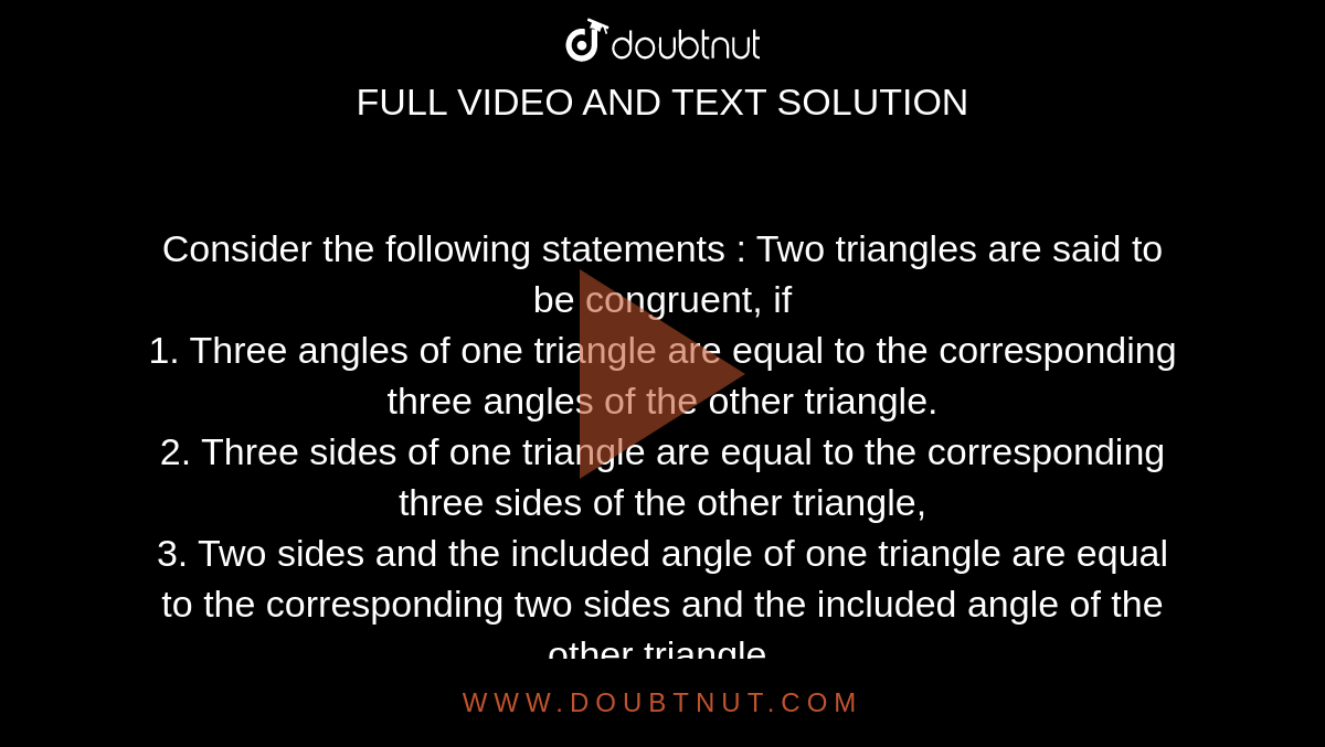 Consider the following statements : Two triangles are said to be congruent, if <br> 1. Three angles of one triangle are equal to the corresponding three angles of the other triangle. <br> 2. Three sides of one triangle are equal to the corresponding three sides of the other triangle, <br> 3. Two sides and the included angle of one triangle are equal to the corresponding two sides and the included angle of the other triangle. <br> 4. Two angles and the included side of one triangle are equal to the corresponding two angles and the included side of the other triangle. <br> Which of the above statements are correct ?